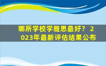 哪所学校学雅思最好？ 2023年最新评估结果公布